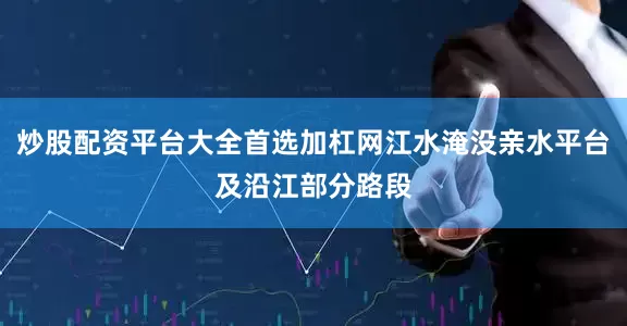 炒股配资平台大全首选加杠网江水淹没亲水平台及沿江部分路段