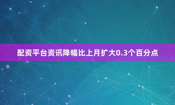 配资平台资讯降幅比上月扩大0.3个百分点
