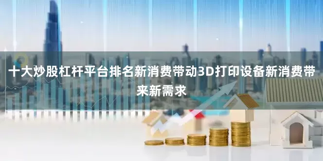 十大炒股杠杆平台排名新消费带动3D打印设备新消费带来新需求