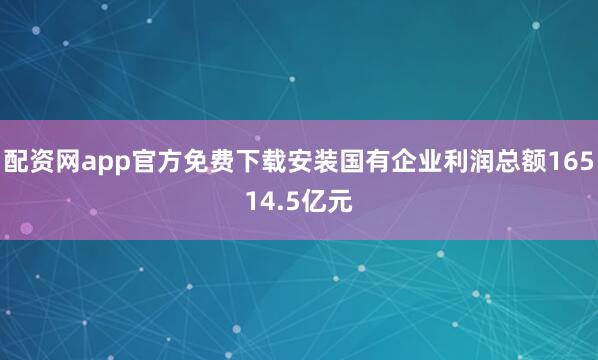 配资网app官方免费下载安装国有企业利润总额16514.5亿元