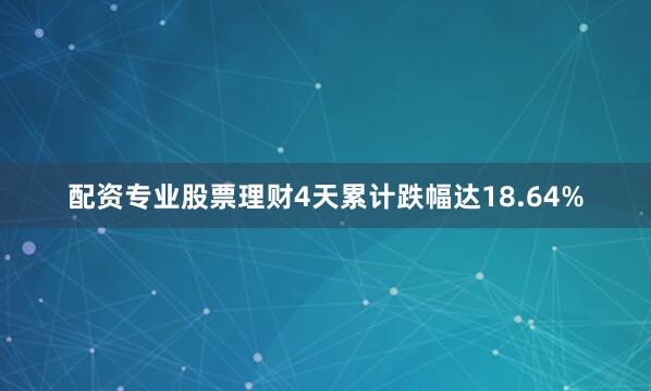 配资专业股票理财4天累计跌幅达18.64%