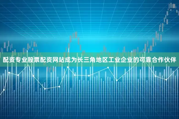 配资专业股票配资网站成为长三角地区工业企业的可靠合作伙伴
