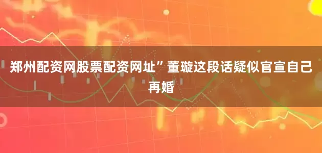 郑州配资网股票配资网址”董璇这段话疑似官宣自己再婚