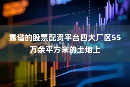 靠谱的股票配资平台四大厂区55万余平方米的土地上