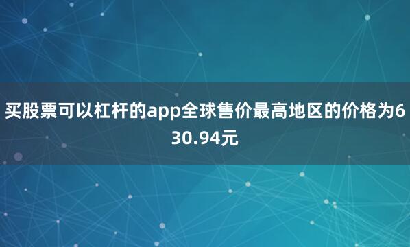 买股票可以杠杆的app全球售价最高地区的价格为630.94元