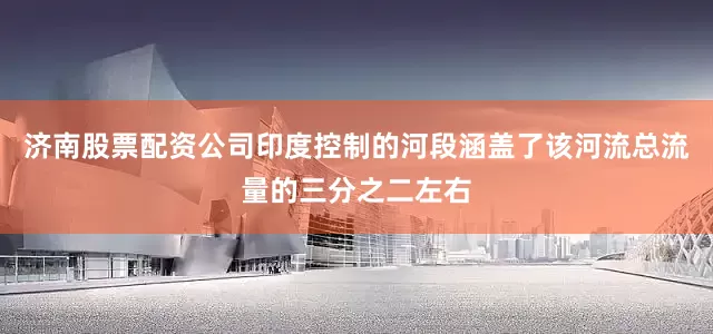 济南股票配资公司印度控制的河段涵盖了该河流总流量的三分之二左右