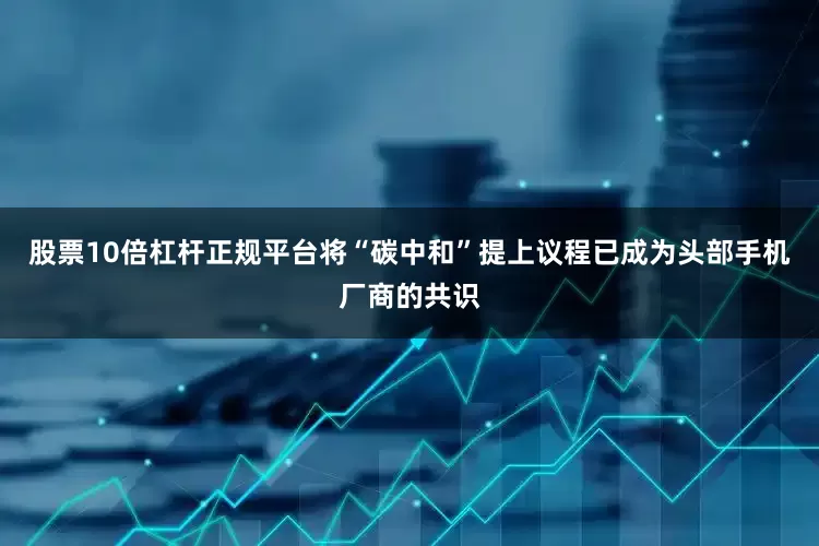 股票10倍杠杆正规平台将“碳中和”提上议程已成为头部手机厂商的共识