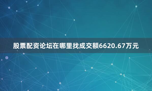 股票配资论坛在哪里找成交额6620.67万元