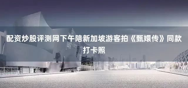 配资炒股评测网下午陪新加坡游客拍《甄嬛传》同款打卡照