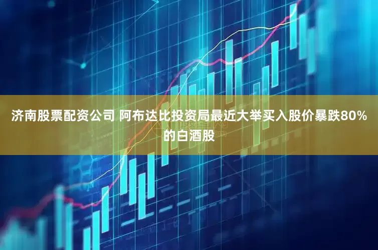 济南股票配资公司 阿布达比投资局最近大举买入股价暴跌80%的白酒股