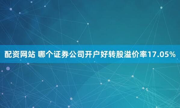 配资网站 哪个证券公司开户好转股溢价率17.05%