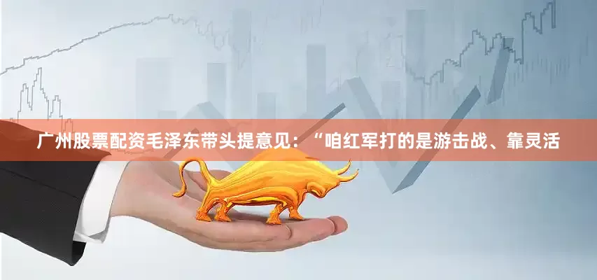 广州股票配资毛泽东带头提意见：“咱红军打的是游击战、靠灵活